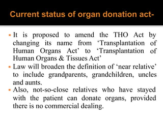 changing its name from ‘Transplantation
Human Organs Act’ to ‘Transplantation
◾ It is proposed to amend the THO Act by
of
of
Human Organs & Tissues Act’
◾ Law will broaden the definition of ‘near relative’
to include grandparents, grandchildren, uncles
and aunts.
◾ Also, not-so-close relatives who have stayed
with the patient can donate organs, provided
there is no commercial dealing.
 