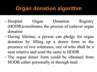 ◾ Hospital Organ Donation Registry
(HODR)coordinates the process of cadaver organ
donation
◾ During lifetime, a person can pledge for organ
donation by filling up a donor form in the
presence of two witnesses, one of who shall be a
near relative and send the same to HODR
◾ The organ donor form could be obtained from
HODR either personally or through mail
 