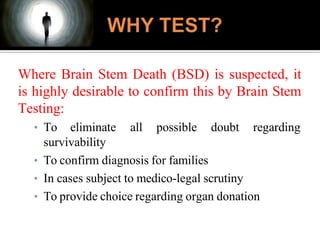 Where Brain Stem Death (BSD) is suspected, it
is highly desirable to confirm this by Brain Stem
Testing:
• To eliminate all possible doubt regarding
survivability
• To confirm diagnosis for families
• In cases subject to medico-legal scrutiny
• To provide choice regarding organ donation
 