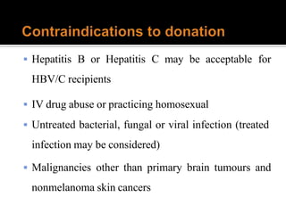  Hepatitis B or Hepatitis C may be acceptable for
HBV/C recipients
 IV drug abuse or practicing homosexual
 Untreated bacterial, fungal or viral infection (treated
infection may be considered)
 Malignancies other than primary brain tumours and
nonmelanoma skin cancers
 