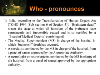 In India, according to the Transplantation of Human Organs Act
[TOHO 1994 (Sub section 6 of Section 3)], “Brainstem death”
means the stage at which all functions of the brainstem have
permanently and irreversibly ceased and is so certified by a
“Board of Medical Experts” consisting of:
◾ The Medical Superintendent (MS) in charge of the hospital in
which “brainstem” death has occurred.
◾ A specialist, nominated by the MS in charge of the hospital, from
a panel of names approved by the Appropriate Authority.
◾ A neurologist or neurosurgeon, nominated by the MS in charge of
the hospital, from a panel of names approved by the appropriate
authority.
 