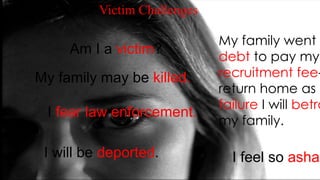 My family went i
debt to pay my
recruitment fee-
return home as a
failure I will betra
my family.
I feel so asham
Am I a victim?
My family may be killed.
I will be deported.
I fear law enforcement.
Victim Challenges
 