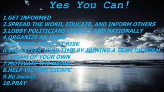 Yes You Can!
1.GET INFORMED
2.SPREAD THE WORD, EDUCATE, AND INFORM OTHERS
3.LOBBY POLITICIANS LOCALLY AND NATIONALLY
4.ORGANIZE AN EVENT
5.SPONSOR THOSE AT RISK
6.VOLUNTEER YOUR TIME BY JOINING A TEAM OR FORM
A TEAM OF YOUR OWN
7.MOTIVATE THE MEDIA
8.HELP VICTIMS ESCAPE
9.Be aware!
10.PRAY
 