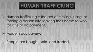 HUMAN TRAFFICKING
 Human Trafficking = the act of tricking, luring, or
forcing a person into leaving their home to work
for little or no payment.
 Modern day slavery.
 People are bought, sold, and traded.
 