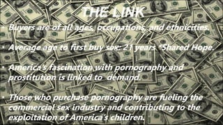 THE LINK
• Buyers are of all ages, occupations, and ethnicities.
• Average age to first buy sex: 21 years *Shared Hope.
• America’s fascination with pornography and
prostitution is linked to demand.
• Those who purchase pornography are fueling the
commercial sex industry and contributing to the
exploitation of America’s children.
 