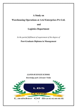 1
A Study on
Warehousing Operations at AAJ Enterprises Pvt Ltd.
and
Logistics Department
In the partial fulfilment of requirement of the degree of
Post-Graduate Diploma in Management
LLOYD BUSINESS SCHOOL
Knowledge park 2,Greater Noida
 