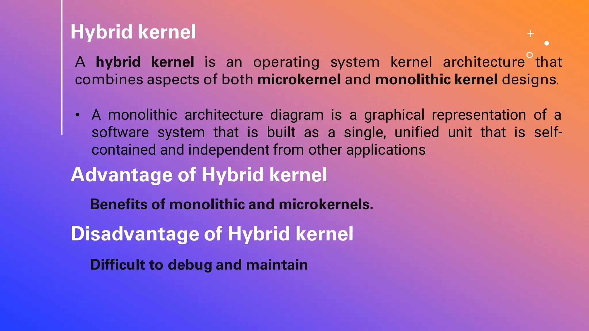 Hybrid kernel
A hybrid kernel is an operating system kernel architecture that
combines aspects of both microkernel and monolithic kernel designs.
• A monolithic architecture diagram is a graphical representation of a
software system that is built as a single, unified unit that is self-
contained and independent from other applications
Advantage of Hybrid kernel
Benefits of monolithic and microkernels.
Difficult to debug and maintain
Disadvantage of Hybrid kernel
 