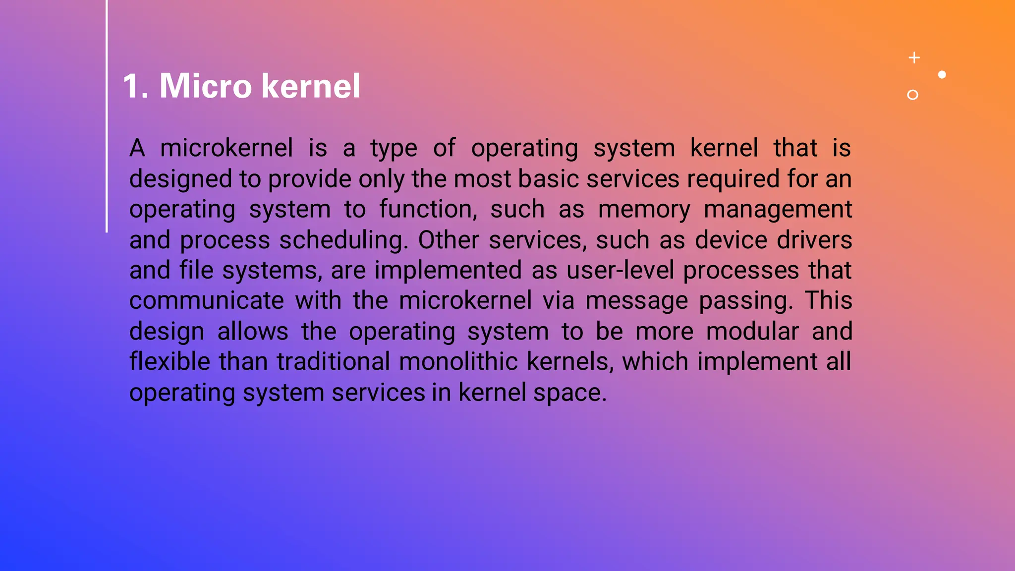 1. Micro kernel
A microkernel is a type of operating system kernel that is
designed to provide only the most basic services required for an
operating system to function, such as memory management
and process scheduling. Other services, such as device drivers
and file systems, are implemented as user-level processes that
communicate with the microkernel via message passing. This
design allows the operating system to be more modular and
flexible than traditional monolithic kernels, which implement all
operating system services in kernel space.
 