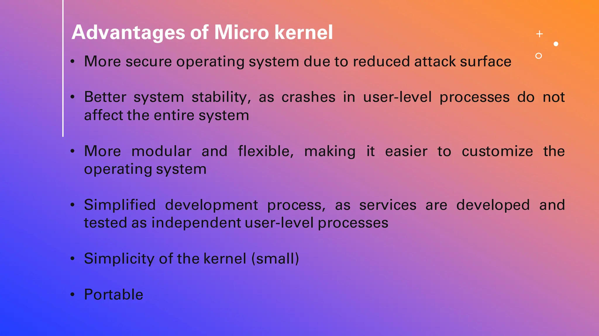 Advantages of Micro kernel
• More secure operating system due to reduced attack surface
• Better system stability, as crashes in user-level processes do not
affect the entire system
• More modular and flexible, making it easier to customize the
operating system
• Simplified development process, as services are developed and
tested as independent user-level processes
• Simplicity of the kernel (small)
• Portable
 