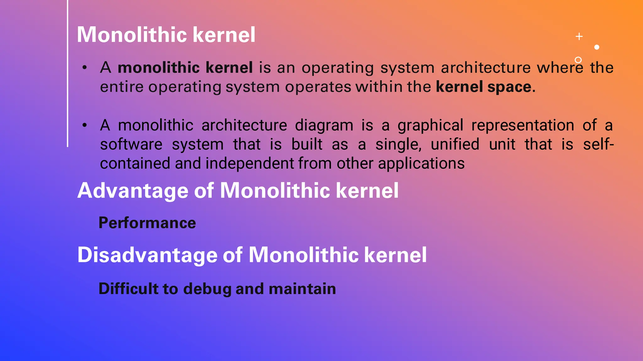 Monolithic kernel
• A monolithic kernel is an operating system architecture where the
entire operating system operates within the kernel space.
• A monolithic architecture diagram is a graphical representation of a
software system that is built as a single, unified unit that is self-
contained and independent from other applications
Advantage of Monolithic kernel
Performance
Difficult to debug and maintain
Disadvantage of Monolithic kernel
 