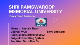 SHRI RAMSWAROOP
MEMORIAL UNIVERSITY
Deva Road Lucknow
Name : Aayush Tiwari
Course: MCA Sem: 2nd Sem
Roll No: 202310101050052
Subject: Operating System
Sumitted To: Jullius Sir
 