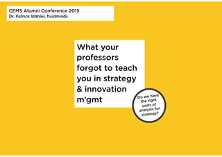 What your
professors
forgot to teach
you in strategy
& innovation
m’gmt
CEMS Alumni Conference 2015
Dr. Patrick Stähler, ﬂuidminds
Do we have
the right
units of
analysis for
strategy?
 