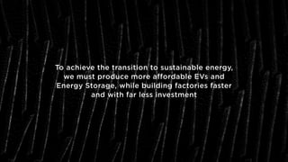 To achieve the transition to sustainable energy,
we must produce more affordable EVs and
Energy Storage, while building factories faster
and with far less investment
 