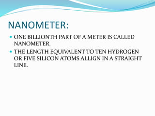 NANOMETER:
 ONE BILLIONTH PART OF A METER IS CALLED
NANOMETER.
 THE LENGTH EQUIVALENT TO TEN HYDROGEN
OR FIVE SILICON ATOMS ALLIGN IN A STRAIGHT
LINE.
 