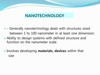 NANOTECHNOLOGY
 - Generally nanotechnology deals with structures sized
between 1 to 100 nanometer in at least one dimension.
 Ability to design systems with defined structure and
function on the nanometer scale.
 Involves developing materials, devices within that
size
 