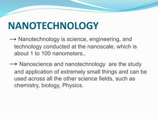 NANOTECHNOLOGY
→ Nanotechnology is science, engineering, and
technology conducted at the nanoscale, which is
about 1 to 100 nanometers..
→ Nanoscience and nanotechnology are the study
and application of extremely small things and can be
used across all the other science fields, such as
chemistry, biology, Physics.
 