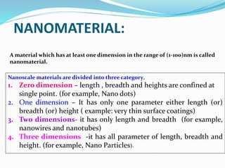 Nanoscale materials are divided into three category,
1. Zero dimension – length , breadth and heights are confined at
single point. (for example, Nano dots)
2. One dimension – It has only one parameter either length (or)
breadth (or) height ( example: very thin surface coatings)
3. Two dimensions- it has only length and breadth (for example,
nanowires and nanotubes)
4. Three dimensions -it has all parameter of length, breadth and
height. (for example, Nano Particles).
A material which has at least one dimension in the range of (1-100)nm is called
nanomaterial.
NANOMATERIAL:
 