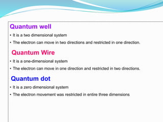 Quantum well
• It is a two dimensional system
• The electron can move in two directions and restricted in one direction.
Quantum Wire
• It is a one-dimensional system
• The electron can move in one direction and restricted in two directions.
Quantum dot
• It is a zero dimensional system
• The electron movement was restricted in entire three dimensions
 