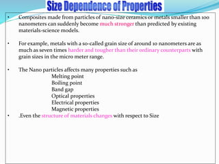 • Composites made from particles of nano-size ceramics or metals smaller than 100
nanometers can suddenly become much stronger than predicted by existing
materials-science models.
• For example, metals with a so-called grain size of around 10 nanometers are as
much as seven times harder and tougher than their ordinary counterparts with
grain sizes in the micro meter range.
• The Nano particles affects many properties such as
Melting point
Boiling point
Band gap
Optical properties
Electrical properties
Magnetic properties
• .Even the structure of materials changes with respect to Size
 