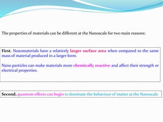 The properties of materials can be different at the Nanoscale for two main reasons:
First, Nanomaterials have a relatively larger surface area when compared to the same
mass of material produced in a larger form.
Nano particles can make materials more chemically reactive and affect their strength or
electrical properties.
Second, quantum effects can begin to dominate the behaviour of matter at the Nanoscale
 