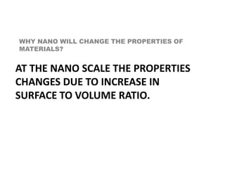 WHY NANO WILL CHANGE THE PROPERTIES OF
MATERIALS?
AT THE NANO SCALE THE PROPERTIES
CHANGES DUE TO INCREASE IN
SURFACE TO VOLUME RATIO.
 