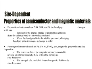 • For semiconductors such as ZnO, CdS, and Si, the bandgap changes
with size
- Bandgap is the energy needed to promote an electron
from the valence band to the conduction band
- When the bandgaps lie in the visible spectrum, changing
bandgap with size means a change in color
• For magnetic materials such as Fe, Co, Ni, Fe3O4, etc., magnetic properties are size
dependent
- The ‘coercive force’ (or magnetic memory) needed to
reverse an internal magnetic field within the particle is
size dependent
- The strength of a particle’s internal magnetic field can be
size dependent
 