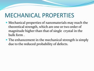 MECHANICAL PROPERTIES
 Mechanical properties of nanomaterials may reach the
theoretical strength, which are one or two order of
magnitude higher than that of single crystal in the
bulk form .
 The enhancement in the mechanical strength is simply
due to the reduced probability of defects.
 
