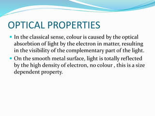 OPTICAL PROPERTIES
 In the classical sense, colour is caused by the optical
absorbtion of light by the electron in matter, resulting
in the visibility of the complementary part of the light.
 On the smooth metal surface, light is totally reflected
by the high density of electron, no colour , this is a size
dependent property.
 