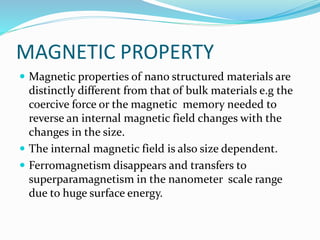 MAGNETIC PROPERTY
 Magnetic properties of nano structured materials are
distinctly different from that of bulk materials e.g the
coercive force or the magnetic memory needed to
reverse an internal magnetic field changes with the
changes in the size.
 The internal magnetic field is also size dependent.
 Ferromagnetism disappears and transfers to
superparamagnetism in the nanometer scale range
due to huge surface energy.
 