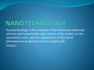 Nanotechnology is the creation of the functional materials
,devices and systems through control of the matter on the
nanometer scale and the exploitation of the novel
phenomenon properties at that length scale .
(NASA)
 