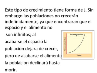 Este tipo de crecimiento tiene forma de J, Sin
embargo las poblaciones no crecerán
indefinidamente, ya que encontraran que el
espacio y el alimento no
son infinitos; al
acabarse el espacio la
poblacion dejara de crecer,
pero de acabarse el alimento
la poblacion declinará hasta
morir.
 