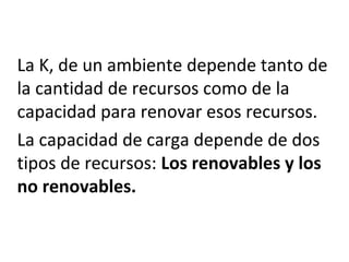 La K, de un ambiente depende tanto de
la cantidad de recursos como de la
capacidad para renovar esos recursos.
La capacidad de carga depende de dos
tipos de recursos: Los renovables y los
no renovables.
 