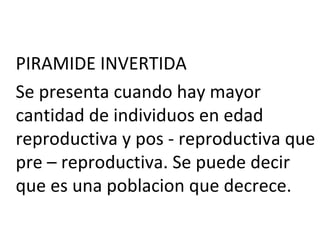 PIRAMIDE INVERTIDA
Se presenta cuando hay mayor
cantidad de individuos en edad
reproductiva y pos - reproductiva que
pre – reproductiva. Se puede decir
que es una poblacion que decrece.
 