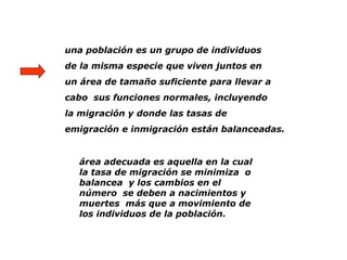 una población es un grupo de individuos
de la misma especie que viven juntos en
un área de tamaño suficiente para llevar a
cabo sus funciones normales, incluyendo
la migración y donde las tasas de
emigración e inmigración están balanceadas.
área adecuada es aquella en la cual
la tasa de migración se minimiza o
balancea y los cambios en el
número se deben a nacimientos y
muertes más que a movimiento de
los individuos de la población.
 