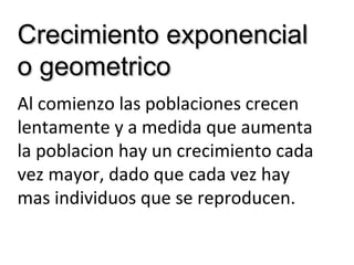 Crecimiento exponencialCrecimiento exponencial
o geometricoo geometrico
Al comienzo las poblaciones crecen
lentamente y a medida que aumenta
la poblacion hay un crecimiento cada
vez mayor, dado que cada vez hay
mas individuos que se reproducen.
 