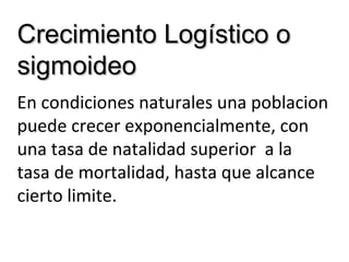 Crecimiento Logístico oCrecimiento Logístico o
sigmoideosigmoideo
En condiciones naturales una poblacion
puede crecer exponencialmente, con
una tasa de natalidad superior a la
tasa de mortalidad, hasta que alcance
cierto limite.
 