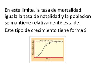 En este limite, la tasa de mortalidad
iguala la tasa de natalidad y la poblacion
se mantiene relativamente estable.
Este tipo de crecimiento tiene forma S
 