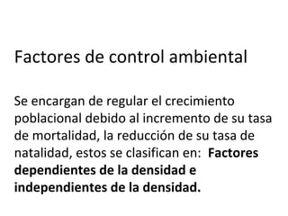Factores de control ambiental
Se encargan de regular el crecimiento
poblacional debido al incremento de su tasa
de mortalidad, la reducción de su tasa de
natalidad, estos se clasifican en: Factores
dependientes de la densidad e
independientes de la densidad.
 