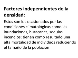 Factores independientes de la
densidad:
Estos son los ocasionados por las
condiciones climatológicas como las
inundaciones, huracanes, sequias,
incendios; tienen como resultado una
alta mortalidad de individuos reduciendo
el tamaño de la poblacion
 