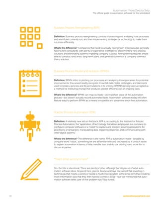 automationanywhere.com
Automation: From Zero to Sixty
The official guide to automation software for the uninitiated
10
Business Process Reengineering (BPR)
Definition: Business process reengineering consists of assessing and analyzing how processes
and workflows currently run, and then implementing strategies or technology to make them
run more efficiently.
What’s the difference? Companies that need to actually “reengineer” processes also generally
have to hire consultants with plenty of experience in effectively implementing new process
solutions and eliminating systems impeding company success. Reengineering requires ample
time to construct and enact long-term plans, and generally is more of a company overhaul
than a solution.
Business Process Model and Notation (BPMN)
Definition: BPMN refers to plotting out processes and analyzing those processes for potential
improvements. You would readily recognize those tell-tale circles, rectangles, and diamonds
used to notate a process and its permutations in its entirety. BPMN has long been accepted as
a method for instituting change that produces greater efficiency on an ongoing basis.
What’s the difference? BPMN can map out tasks—an important piece of the automation
process—but doesn’t actually record automated tasks. Automation software today will often
feature ways to perform BPMN as a means to expedite and streamline error-free automation.
Robotic Process Automation (RPA)
Definition: A relatively new kid on the block, RPA is, according to the Institute for Robotic
Process Automation, the “application of technology that allows employees in a company to
configure computer software or a “robot” to capture and interpret existing applications for
processing a transaction, manipulating data, triggering responses and communicating with
other digital systems.”
What’s the difference? The difference is the name. RPA is automation-made- tangible by
using the word “robot,” something we are all familiar with and fascinated by. It’s much easier
to explain automation in terms of little, invisible bots that do our bidding—and more fun to
discuss at parties.
*Insert other acronym here*
Yes, the title is intentional. There are plenty of other offerings that do pieces of what auto-
mation software does. Keyword here: pieces. Businesses have discovered that investing in
technology that meets a variety of needs is much more prudent in the long-term than creating
more information silos that they then have to connect. (BTW- have we mentioned that auto-
mation software takes care of that problem too? Stay tuned.)
 