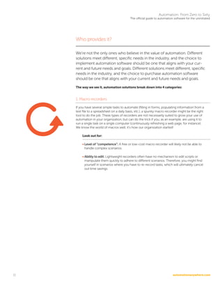 automationanywhere.com
Automation: From Zero to Sixty
The official guide to automation software for the uninitiated
11
Who provides it?
We’re not the only ones who believe in the value of automation. Different
solutions meet different, specific needs in the industry, and the choice to
implement automation software should be one that aligns with your cur-
rent and future needs and goals. Different solutions meet different, specific
needs in the industry, and the choice to purchase automation software
should be one that aligns with your current and future needs and goals.
The way we see it, automation solutions break down into 4 categories:
1. Macro recorders
If you have several simple tasks to automate (filling in forms, populating information from a
text file to a spreadsheet on a daily basis, etc.), a spunky macro recorder might be the right
tool to do the job. These types of recorders are not necessarily suited to grow your use of
automation in your organization, but can do the trick if you, as an example, are using it to
run a single task on a single computer (continuously refreshing a web page, for instance).
We know the world of macros well; it’s how our organization started!
Look out for:
• Level of “competence”: A free or low-cost macro recorder will likely not be able to
handle complex scenarios.
• Ability to edit: Lightweight recorders often have no mechanism to edit scripts or
manipulate them quickly to adhere to different scenarios. Therefore, you might find
yourself in scenarios where you have to re-record tasks, which will ultimately cancel
out time savings.
 