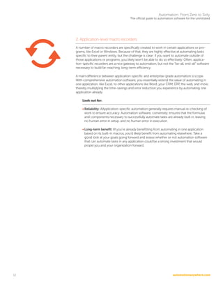 automationanywhere.com
Automation: From Zero to Sixty
The official guide to automation software for the uninitiated
12
2. Application-level macro recorders
A number of macro recorders are specifically created to work in certain applications or pro-
grams, like Excel or Windows. Because of that, they are highly effective at automating tasks
specific to their parent entity, but the challenge is clear: if you want to automate outside of
those applications or programs, you likely won’t be able to do so effectively. Often, applica-
tion-specific recorders are a nice gateway to automation, but not the “be-all, end-all” software
necessary to build far-reaching, long-term efficiency.
A main difference between application-specific and enterprise-grade automation is scope.
With comprehensive automation software, you essentially extend the value of automating in
one application, like Excel, to other applications like Word, your CRM, ERP, the web, and more,
thereby multiplying the time-savings and error reduction you experience by automating one
application already.
Look out for:
• Reliability: AApplication-specific automation generally requires manual re-checking of
work to ensure accuracy. Automation software, conversely, ensures that the formulas
and components necessary to successfully automate tasks are already built in, leaving
no human error in setup, and no human error in execution.
• Long-term benefit: IIf you’re already benefitting from automating in one application
based on its built-in macros, you’d likely benefit from automating elsewhere. Take a
good look at your goals going forward and assess whether or not automation software
that can automate tasks in any application could be a strong investment that would
propel you and your organization forward.
 