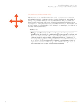 automationanywhere.com
Automation: From Zero to Sixty
The official guide to automation software for the uninitiated
13
3. Business process automation (BPA)
BPA software is your go-to, backend automation system. It’s designed to be scalable and
automate any application. Those that implement BPA technology typically have (or plan on
forming) a full automation strategy to make use of the software’s ability to automate mul-
tiple processes throughout an organization. BPA solutions generally do not require coding
knowledge to use, making them all the more practical for widespread use. This is another area
we’re very familiar with; we still do quite a bit of business in this space, but in many ways we’ve
evolved to RPA (see section below!)
Look out for:
• Pricing as related to ease of use: The overarching goal of purchasing automation
software should be choosing one that any member of your organization could use. With
that in mind, make sure that the software you purchase doesn’t have so many service
components that you wouldn’t be able to automate tasks yourself. If you’re going to
have to repeatedly pay extra for training, consultation, or services, the software may not
be the right one for you. Simultaneously, do make sure that the software includes the
support structure necessary to help you go further with automation if you require, or
steer you through more complex processes if you need a guide.
 