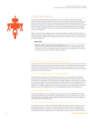 automationanywhere.com
Automation: From Zero to Sixty
The official guide to automation software for the uninitiated
14
4. Robotic Process Automation
As mentioned before, RPA brings automation to life; it’s essentially software that creates
software robots. Representing the future of process automation in enterprises, RPA takes into
account that the world is moving increasingly towards automating tasks that are better per-
formed by computers and allowing the human workforce to focus their attention on tasks that
require creativity, judgment, and personal interaction. Typically RPA solutions give organiza-
tions the ability to automate on the front-end, making for fast implementation, and hedging
bets for user adoption.
RPA is a newly-forming category, and as it evolves and shows its ability to handle more com-
plexity and scale for larger organizations, we get lumped in here more often. The difference for
us? Our approach to RPA doesn’t require the same level of upfront investment or the creation
of artificial intelligence.
Look out for:
• Software meant to replace rather than supplement: Software doesn’t drive your com-
pany success, people do. Make sure that RPA solutions you’re vetting actually supple-
ment human work in a meaningful way so that you can truly be getting the most out of
the software’s potential as well as employee potential.
	
You know you need automation software if…
Two groups of people go looking for automation software: those that have felt a pain and now
need to fix it, and those that anticipate the pain and want to get ahead of it. If you’re experi-
encing any of the pains below, or see the writing on the wall for what’s coming, you’re looking
at the right thing at the right time.
Your team is experiencing the “Groundhog Day Effect”
Bill Murray had to experience the same day over and over and over again in the delightful-
ly repetitive movie Groundhog Day and the ramification was clear: it was driving him crazy.
Sometimes the annoyance of simply having to complete mundane, repetitive tasks consistent-
ly is enough to justify automation—particularly if multiple people in the organization are in the
same boat. Here again—if you and your team aren’t free to focus on value-added tasks, it’s a
liability for you professionally and your company strategically. The more people focusing their
energy on non-value-added work, the more “organizational entropy” you’ll experience.
You lack situational awareness
A slight continuation on the point above, if you don’t have accurate, immediate information
(situational awareness), you are unable to take productive action. The ability to rely on action-
able intelligence is absolutely critical to upper management, particularly in large companies
with many, many informational silos.
Your team is spending too much time on manual input or output
If you and your team members are manually inputting or pulling data and it’s taking hours of
time each day, week, or month, you should consider the benefit of performing those tasks
automatically. Business is getting to a point where there’s just not room for copy/pasting or
manually keying and re-keying data into multiple systems, particularly when your time can be
 