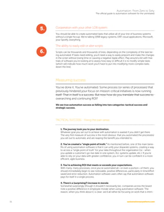 automationanywhere.com
Automation: From Zero to Sixty
The official guide to automation software for the uninitiated
16
Cooperation with your other LOB system
You should be able to create automated tasks that utilize all of your line of business systems
without a single hiccup. We’re talking 1998 legacy systems, ERP, cloud applications, Microsoft,
your Spotify, everything.
The ability to easily edit or alter scripts
Scripts can be thousands and thousands of lines, depending on the complexity of the task be-
ing automated. If tasks need editing, you’ll need a way to easily pinpoint and make the changes
in the script without losing time or causing a negative ripple effect. Play around a bit with free
trials of software you’re looking at to assess how easy or difficult it is to modify simple tasks
(which will indicate how much work you’ll have to put into modifying more complex tasks
down the line).
Measuring success
You’ve done it. You’ve automated. Some process (or series of processes) that
previously hindered your focus on mission-critical initiatives is now running
itself. That in itself is a success. But now how do you translate that success to
overarching and continuing ROI?
We see true automation success as falling into two categories: tactical success and
strategic success.
TACTICAL SUCCESS-- Fixing the pain areas
1. The journey took you to your destination.
Whatever goal you set out to achieve with automation is wasted if you didn’t get there.
The very first measure of success is the most obvious: that you automated the process(es)
you set out to automate, and are reaping the benefit you intended to.
2. You’ve created a “single point of truth.” As mentioned before, one of the main bene-
fits of using automation software is that it can unify your disparate systems, creating a way
to access a “single point of truth” for your data throughout the organization (I.e.- when
you update a customer’s go-live date in one system, ALL systems update, etc.). If you’re
able to rely on your data with greater confidence, you in turn can be confident in a more
efficient, agile business.
3. You’re achieving ROI that meets or exceeds your expectations.
With many, many processes, once you’ve automated all—or even a portion—of them, you
should immediately begin to see noticeable, positive differences, particularly in time/effort
saved and error reduction. Automation software users often say that automation software
pays for itself in a single process.
4. There’s a (surprising?) increase in morale
Somewhat surprisingly (though it shouldn’t necessarily be), companies across the board
note a positive difference in employee morale when using automation software. The
reason, when you think about it, is clear: we’d all rather be focusing on work that is intrin-
5.
6.
 