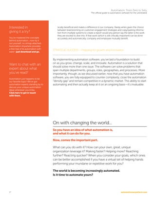 automationanywhere.com
Automation: From Zero to Sixty
The official guide to automation software for the uninitiated
17
sically beneficial and makes a difference in our company. Rarely when given the choice
between brainstorming on customer engagement strategies and copy/pasting informa-
tion from multiple systems to create a report would any person say the latter is the work
they are excited to dive into. If that work (which is still critically important) can be done
accurately and automatically, company and employee mutually benefit.
STRATEGIC SUCCESS --Prepping for growth and innovation
By implementing automation software, you’ve laid a foundation to build
on as you grow, change, scale, and innovate. Automation is a solution that
should solve more than one issue. The software can solve problems that
span multiple departments, groups, roles, geographies, and processes. More
importantly, though, as we discussed earlier, now that you have automation
software, you are fully equipped to counter complexity, close the automation
“density gap” and remain competitive in a dynamic market. This ability to start
automating and then actually keep at it on an ongoing basis—it’s invaluable.
On with changing the world...
So you have an idea of what automation is,
and what it can do for you.
Now, comes the important part.
What can you do with it? How can your own, great, unique
organization leverage it? Making faster? Helping more? Reaching
further? Reacting quicker? When you consider your goals, which ones
can be better accomplished if you have a virtual set of helping hands
performing your mundane or repetitive work for you?
The world is becoming increasingly automated.
Is it time to automate yours?
Interested in
giving it a try?
You’ve mastered the concepts
behind automation...now try it
out yourself, no strings attached.
Automation Anywhere provides
a free trial of its automation soft-
ware—just download and go.
Want to chat with an
expert about what
you’ve read?
Automation just happens to be
our favorite topic! We’ve got
automation experts standing by to
discuss your unique automation
ideas whenever you’d like.
Click here to get in touch
with them.
 