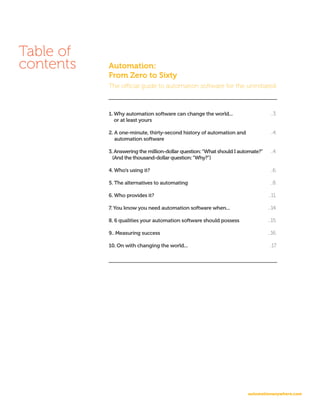 automationanywhere.com
Table of
contents Automation:
From Zero to Sixty
The official guide to automation software for the uninitiated
1. Why automation software can change the world...
or at least yours
2. A one-minute, thirty-second history of automation and
automation software
3. Answering the million-dollar question:“What should I automate?”
(And the thousand-dollar question:“Why?”)
4. Who’s using it?
5. The alternatives to automating
6. Who provides it?
7. You know you need automation software when...
8. 6 qualities your automation software should possess
9.. Measuring success
10. On with changing the world...
...3.
...4.
...4.
...6.
...8.
...11.
...14.
...15.
...16.
..17.
 