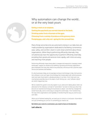 automationanywhere.com
Automation: From Zero to Sixty
The official guide to automation software for the uninitiated
3
Why automation can change the world...
or at the very least yours
Eating a meal on an airplane.
Getting the paycheck you earned cleared at the bank.
Drinking water from a fountain at the gym.
Choosing from a variety of produce at the grocery store.
Pumping gas, and, why not--going for the carwash too.
Many things we’ve become accustomed to doing in our daily lives are
made possible by organizations dedicated to facilitating convenience,
ease, safety, and comfort. Zoom in a bit closer and think about those
organizations. When they’re performing efficiently internally, they
simultaneously have the opportunity to perform efficiently externally,
providing their goods and services more rapidly, with more accuracy,
and reaching more people.
Performing efficiently means being able to navigate and respond to changing market
landscapes, support an infrastructure befitting a growing and thriving organization,
give employees the tools they need to be productive, and ensure that customer expe-
riences are seamless and flawless.
It’s why businesses today are increasingly turning to technology to help. And automa-
tion software is one such type of technology that closely aligns with what businesses
want and need. Automation is already pervasive in our lives—from tried-and-true
mechanized assembly lines to the dawn of self-driving cars—and “software robots”
are what’s happening now.
We’ve created this guide to not only explain to you what we’re talking about when we
advocate for this nebulous concept of “automation,” but also to show you why it has
become an essential technology for businesses to adopt—one that has changed the
world historically, and is continuing to change the world today—from transforming
the way entire organizations work globally to transforming the way you work at your
own desk.
When you’re finished reading this, we want you to come to a conclusion: Automation
isn’t just something you can do. It’s something you need to do.
But before you come to a conclusion, you need to have an introduction.
Let’s dive in.
 