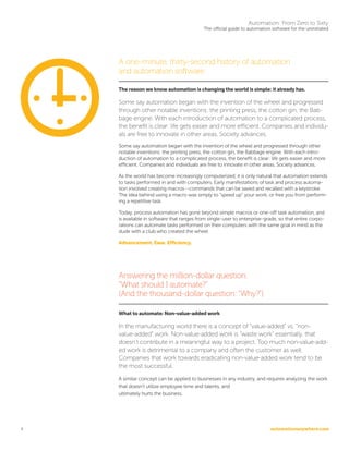 automationanywhere.com
Automation: From Zero to Sixty
The official guide to automation software for the uninitiated
4
A one-minute, thirty-second history of automation
and automation software
The reason we know automation is changing the world is simple: it already has.
Some say automation began with the invention of the wheel and progressed
through other notable inventions: the printing press, the cotton gin, the Bab-
bage engine. With each introduction of automation to a complicated process,
the benefit is clear: life gets easier and more efficient. Companies and individu-
als are free to innovate in other areas. Society advances.
Some say automation began with the invention of the wheel and progressed through other
notable inventions: the printing press, the cotton gin, the Babbage engine. With each intro-
duction of automation to a complicated process, the benefit is clear: life gets easier and more
efficient. Companies and individuals are free to innovate in other areas. Society advances.
As the world has become increasingly computerized, it is only natural that automation extends
to tasks performed in and with computers. Early manifestations of task and process automa-
tion involved creating macros--commands that can be saved and recalled with a keystroke.
The idea behind using a macro was simply to “speed up” your work, or free you from perform-
ing a repetitive task.
Today, process automation has gone beyond simple macros or one-off task automation, and
is available in software that ranges from single-user to enterprise-grade, so that entire corpo-
rations can automate tasks performed on their computers with the same goal in mind as the
dude with a club who created the wheel:
Advancement. Ease. Efficiency.
Answering the million-dollar question:
“What should I automate?”
(And the thousand-dollar question: “Why?”)
What to automate: Non-value-added work
In the manufacturing world there is a concept of “value-added” vs. “non-
value-added” work. Non-value-added work is “waste work” essentially, that
doesn’t contribute in a meaningful way to a project. Too much non-value-add-
ed work is detrimental to a company and often the customer as well.
Companies that work towards eradicating non-value-added work tend to be
the most successful.
A similar concept can be applied to businesses in any industry, and requires analyzing the work
that doesn’t utilize employee time and talents, and
ultimately hurts the business.
 