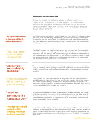 automationanywhere.com
Automation: From Zero to Sixty
The official guide to automation software for the uninitiated
5
Why automate non-value-added work?
Beyond being stuck in minutia and wanting to offload “pesky,” time-
consuming processes people could practically do in their sleep (data
extraction and entry, batch processing, installations, you get the picture),
team leads find that automation software is even more valuable for solving
deeper, broader concerns:
Seeing that your team spends eight or nine hours at work every day, it’s not just your company
that wants you to work efficiently and effectively—you do too! With a daily to-do list where
you take away one item and add three, it can be difficult to scale, and complete larger proj-
ects. Automation has long been touted as an efficiency-booster, and for you and your team,
it’s likely a shoe-in as well.
The ability to populate your line of business systems with information and then ensure that
information migrates immediately to your other line of business systems without a hitch is
more critical than ever in today’s data-driven world. To get the information and then the busi-
ness insight you need, you have to connect the dots between the systems, and that can be a
time-consuming process that’s prone to error. It’s also a process that can get you in trouble
with the center of your business world: your customers.
To err is human, but that’s not an excuse that will appease your customer if an order is late or
faulty. Or something that will fly with your execs if the organization loses money. Automation
by nature prevents human error, and therefore solves one of the largest problems organiza-
tions face.
There’s nothing wrong with wanting to “win” at work. Maybe you have work that would re-
quire 20 people, but you only have 4 on your team. Perhaps you want to show that you were
able to drive costs down. Or you have a deadline that you want to hit no matter what—or
even beat. Automation software is technology that produces these very visible “wins,” which is
exceptionally valuable to both you and your company.
You need to navigate your SAP system, get the name of a product component, find compet-
itor pricing, compile the information in Excel, email the information to your higher-up, and
then accurately record and archive the ensuing conversations—and it’s not even 9 a.m. yet.
Automation simplifies processes so that your team can get more efficient, streamlining the
steps in processes you have to complete.
So often, the “soft” benefit in purchasing systems is the selling point. Not so with automation.
Businesses know that anything that can do things faster, ensure better quality, and reduce cost
is good. With automation, businesses can automate a limitless number of processes that pro-
duce noticeable productivity increases and cost decreases extremely quickly—immediately, in
many cases.
“My organization needs
to be more efficient—
where do we start?”
“I feel like I don’t
have reliable
information.”
“Little errors
are causing big
problems.”
“I need to implement
a solution that
tangibly produces
business benefits.”
“My team constantly
has 12 screens or
systems running.”
“I want to
contribute in a
noticeable way.”
 